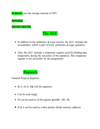 Registers: provide storage internal to CPU.
Interrupts
Internal data bus
The ALU
 In addition to the arithmetic & logic circuits, the ALU includes the
accumulator, which is part of every arithmetic & logic operation
 Also, the ALU includes a temporary register used for holding data
temporarily during the execution of the operation. This temporary
register is not accessible by the programmer
Registers
General Purpose Registers
 B, C, D, E, H& L(8 bit registers)
 Can be used singly
 Or can be used as 16 bit register pairsBC, DE, HL
 H & L can be used as a data pointer (holds memory address)
 