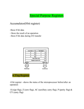 Special Purpose Registers
Accumulator(8bit register)
-Store 8 bit data
–Store the result of an operation
–Store 8 bit data during I/O transfer
 Flag Register
-8 bit register –shows the status of the microprocessor before/after an
operation
-S (sign flag), Z (zero flag), AC (auxillary carry flag), P (parity flag) &
CY (carry flag)
 