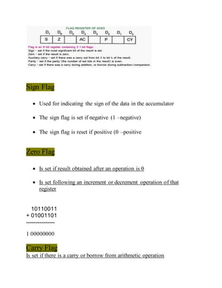 Sign Flag
 Used for indicating the sign of the data in the accumulator
 The sign flag is set if negative (1 –negative)
 The sign flag is reset if positive (0 –positive
Zero Flag
 Is set if result obtained after an operation is 0
 Is set following an increment or decrement operation of that
register
10110011
+ 01001101
---------------
1 00000000
Carry Flag
Is set if there is a carry or borrow from arithmetic operation
 