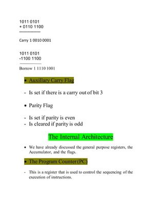 1011 0101
+ 0110 1100
---------------
Carry 1 0010 0001
1011 0101
-1100 1100
Borrow 1 1110 1001
 Auxillary Carry Flag
- Is set if there is a carry out of bit 3
 Parity Flag
- Is set if parity is even
- Is cleared if parity is odd
The Internal Architecture
 We have already discussed the general purpose registers, the
Accumulator, and the flags.
 The Program Counter(PC)
- This is a register that is used to control the sequencing of the
execution of instructions.
 