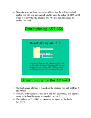  To make sure we have the entire address for the full three clock
cycles, we will use an external latchto save the value of AD7–AD0
when it is carrying the address bits. We use the ALEsignal to
enable this latch.
Demultiplexing AD7-AD0
Demultiplexing the Bus AD7–AD
 The high order address is placed on the address bus and hold for 3
clk periods
 The low order address is lost after the first clk period, this address
needs to be hold however we need to use latch
 The address AD7 –AD0 is connected as inputs to the latch
74LS373
 