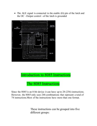  The ALE signal is connected to the enable (G) pin of the latch and
the OC –Output control –of the latch is grounded
Introduction to 8085 Instructions
The 8085 Instructions
Since the 8085 is an 8-bit device it can have up to 28 (256) instructions.
However, the 8085 only uses 246 combinations that represent a total of
74 instructions.Most of the instructions have more than one format.
These instructions can be grouped into five
different groups:
 