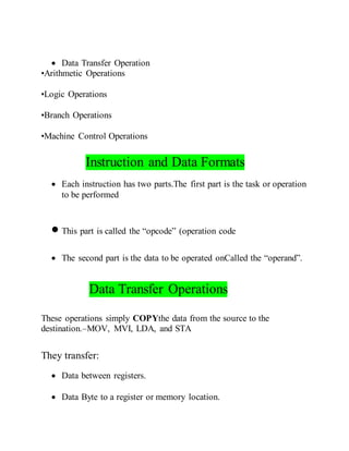  Data Transfer Operation
•Arithmetic Operations
•Logic Operations
•Branch Operations
•Machine Control Operations
Instruction and Data Formats
 Each instruction has two parts.The first part is the task or operation
to be performed
 This part is called the “opcode” (operation code
 The second part is the data to be operated onCalled the “operand”.
Data Transfer Operations
These operations simply COPYthe data from the source to the
destination.–MOV, MVI, LDA, and STA
They transfer:
 Data between registers.
 Data Byte to a register or memory location.
 