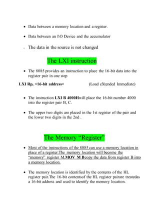  Data between a memory location and a register.
 Data between an IO Device and the accumulator
- The data in the source is not changed
The LXI instruction
 The 8085 provides an instruction to place the 16-bit data into the
register pair in one step
LXI Rp, <16-bit address> (Load eXtended Immediate)
 The instruction LXI B 4000Hwill place the 16-bit number 4000
into the register pair B, C.
 The upper two digits are placed in the 1st register of the pair and
the lower two digits in the 2nd .
The Memory “Register”
 Most of the instructions of the 8085 can use a memory location in
place of a register.The memory location will become the
“memory” register M.MOV M Bcopy the data from register B into
a memory location.
 The memory location is identified by the contents of the HL
register pair.The 16-bit contentsof the HL register pairare treatedas
a 16-bit address and used to identify the memory location.
 