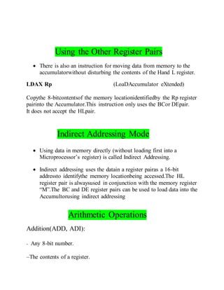 Using the Other Register Pairs
 There is also an instruction for moving data from memory to the
accumulatorwithout disturbing the contents of the Hand L register.
LDAX Rp (LoaDAccumulator eXtended)
Copythe 8-bitcontentsof the memory locationidentifiedby the Rp register
pairinto the Accumulator.This instruction only uses the BCor DEpair.
It does not accept the HLpair.
Indirect Addressing Mode
 Using data in memory directly (without loading first into a
Microprocessor’s register) is called Indirect Addressing.
 Indirect addressing uses the datain a register pairas a 16-bit
addressto identifythe memory locationbeing accessed.The HL
register pair is alwaysused in conjunction with the memory register
“M”.The BC and DE register pairs can be used to load data into the
Accumultorusing indirect addressing
Arithmetic Operations
Addition(ADD, ADI):
- Any 8-bit number.
–The contents of a register.
 