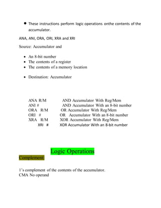  These instructions perform logic operations onthe contents of the
accumulator.
ANA, ANI, ORA, ORI, XRA and XRI
Source: Accumulator and
 An 8-bit number
 The contents of a register
 The contents of a memory location
 Destination: Accumulator
ANA R/M AND Accumulator With Reg/Mem
ANI # AND Accumulator With an 8-bit number
ORA R/M OR Accumulator With Reg/Mem
ORI # OR Accumulator With an 8-bit number
XRA R/M XOR Accumulator With Reg/Mem
XRI # XOR Accumulator With an 8-bit number
Logic Operations
Complement:
1’s complement of the contents of the accumulator.
CMA No operand
 