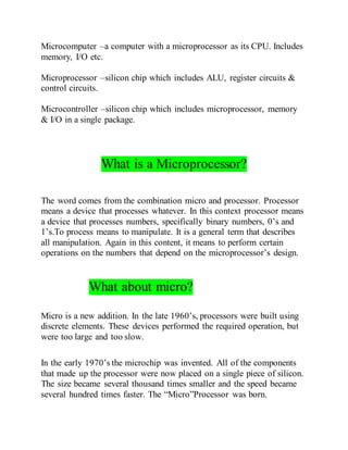 Microcomputer –a computer with a microprocessor as its CPU. Includes
memory, I/O etc.
Microprocessor –silicon chip which includes ALU, register circuits &
control circuits.
Microcontroller –silicon chip which includes microprocessor, memory
& I/O in a single package.
What is a Microprocessor?
The word comes from the combination micro and processor. Processor
means a device that processes whatever. In this context processor means
a device that processes numbers, specifically binary numbers, 0’s and
1’s.To process means to manipulate. It is a general term that describes
all manipulation. Again in this content, it means to perform certain
operations on the numbers that depend on the microprocessor’s design.
What about micro?
Micro is a new addition. In the late 1960’s, processors were built using
discrete elements. These devices performed the required operation, but
were too large and too slow.
In the early 1970’s the microchip was invented. All of the components
that made up the processor were now placed on a single piece of silicon.
The size became several thousand times smaller and the speed became
several hundred times faster. The “Micro”Processor was born.
 