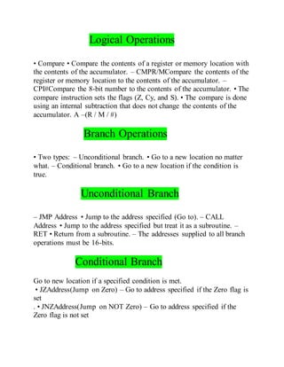 Logical Operations
• Compare • Compare the contents of a register or memory location with
the contents of the accumulator. – CMPR/MCompare the contents of the
register or memory location to the contents of the accumulator. –
CPI#Compare the 8-bit number to the contents of the accumulator. • The
compare instruction sets the flags (Z, Cy, and S). • The compare is done
using an internal subtraction that does not change the contents of the
accumulator. A –(R / M / #)
Branch Operations
• Two types: – Unconditional branch. • Go to a new location no matter
what. – Conditional branch. • Go to a new location if the condition is
true.
Unconditional Branch
– JMP Address • Jump to the address specified (Go to). – CALL
Address • Jump to the address specified but treat it as a subroutine. –
RET • Return from a subroutine. – The addresses supplied to all branch
operations must be 16-bits.
Conditional Branch
Go to new location if a specified condition is met.
• JZAddress(Jump on Zero) – Go to address specified if the Zero flag is
set
. • JNZAddress(Jump on NOT Zero) – Go to address specified if the
Zero flag is not set
 