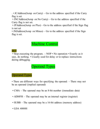 . • JCAddress(Jump on Carry) – Go to the address specified if the Carry
flag is set.
• JNCAddress(Jump on No Carry) – Go to the address specified if the
Carry flag is not set.
• JPAddress(Jump on Plus) – Go to the address specified if the Sign flag
is not set
• JMAddress(Jump on Minus) – Go to the address specified if the Sign
flag is set.
Machine Control
HLT
• Stop executing the program. – NOP • No operation • Exactly as it
says, do nothing. • Usually used for delay or to replace instructions
during debugging.
Operand Types
Operand Types
• There are different ways for specifying the operand: – There may not
be an operand (implied operand)
• CMA – The operand may be an 8-bit number (immediate data)
• ADI4FH – The operand may be an internal register (register)
• SUBB – The operand may be a 16-bit address (memory address)
• LDA 4000H
 