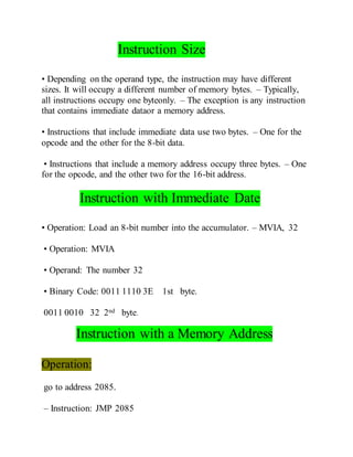 Instruction Size
• Depending on the operand type, the instruction may have different
sizes. It will occupy a different number of memory bytes. – Typically,
all instructions occupy one byteonly. – The exception is any instruction
that contains immediate dataor a memory address.
• Instructions that include immediate data use two bytes. – One for the
opcode and the other for the 8-bit data.
• Instructions that include a memory address occupy three bytes. – One
for the opcode, and the other two for the 16-bit address.
Instruction with Immediate Date
• Operation: Load an 8-bit number into the accumulator. – MVIA, 32
• Operation: MVIA
• Operand: The number 32
• Binary Code: 0011 1110 3E 1st byte.
0011 0010 32 2nd byte.
Instruction with a Memory Address
Operation:
go to address 2085.
– Instruction: JMP 2085
 