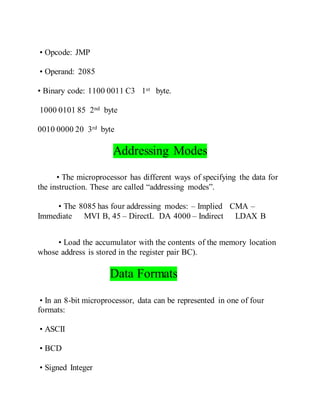 • Opcode: JMP
• Operand: 2085
• Binary code: 1100 0011 C3 1st byte.
1000 0101 85 2nd byte
0010 0000 20 3rd byte
Addressing Modes
• The microprocessor has different ways of specifying the data for
the instruction. These are called “addressing modes”.
• The 8085 has four addressing modes: – Implied CMA –
Immediate MVI B, 45 – DirectL DA 4000 – Indirect LDAX B
• Load the accumulator with the contents of the memory location
whose address is stored in the register pair BC).
Data Formats
• In an 8-bit microprocessor, data can be represented in one of four
formats:
• ASCII
• BCD
• Signed Integer
 