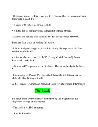 • Unsigned Integer. – It is important to recognize that the microprocessor
deals with 0’s and 1’s.
• It deals with values as strings of bits.
• It is the job of the user to add a meaning to these strings.
• Assume the accumulator contains the following value: 0100 0001.
There are four ways of reading this value:
• It is an unsigned integer expressed in binary, the equivalent decimal
number would be 65.
• It is a number expressed in BCD (Binary Coded Decimal) format.
That would make it, 41
. • It is an ASCIIrepresentation of a letter. That would make it the letter
A.
• It is a string of 0’s and 1’s where the 0th and the 6th bits are set to 1
while all other bits are set to 0.
ASCII stands for American Standard Code for Information Interchange.
The Stack
The stack is an area of memory identified by the programmer for
temporary storage of information.
• The stack is a LIFO structure.
– Last In First Out.
 