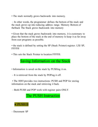 • The stack normally grows backwards into memory.
– In other words, the programmer defines the bottom of the stack and
the stack grows up into reducing address range. Memory Bottom of
theStack The Stack grows backwards into memory
• Given that the stack grows backwards into memory, it is customary to
place the bottom of the stack at the end of memory to keep it as far away
from user programs as possible.
• the stack is defined by setting the SP (Stack Pointer) register. LXI SP,
FFFFH
• This sets the Stack Pointer to location FFFFH.
Saving Information on the Stack
• Information is saved on the stack by PUSHing it on.
– It is retrieved from the stack by POPing it off.
• The 8085 provides two instructions: PUSH and POP for storing
information on the stack and retrieving it back.
– Both PUSH and POP work with register pairs ONLY.
The PUSH Instruction
 PUSH B
– Decrement SP
 