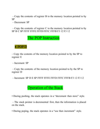 – Copy the contents of register B to the memory location pointed to by
SP
– Decrement SP
– Copy the contents of register C to the memory location pointed to by
SP B C SP FFFF FFFE FFFD FFFC FFFB F3 12 F3 12
The POP Instruction
 POP D
– Copy the contents of the memory location pointed to by the SP to
register E
– Increment SP
– Copy the contents of the memory location pointed to by the SP to
register D
– Increment SP D E SP FFFF FFFE FFFD FFFC FFFB F3 12 F3 12
Operation of the Stack
• During pushing, the stack operates in a “decrement then store” style.
– The stack pointer is decremented first, then the information is placed
on the stack.
• During poping, the stack operates in a “use then increment” style.
 