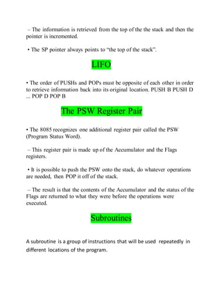 – The information is retrieved from the top of the the stack and then the
pointer is incremented.
• The SP pointer always points to “the top of the stack”.
LIFO
• The order of PUSHs and POPs must be opposite of each other in order
to retrieve information back into its original location. PUSH B PUSH D
... POP D POP B
The PSW Register Pair
• The 8085 recognizes one additional register pair called the PSW
(Program Status Word).
– This register pair is made up of the Accumulator and the Flags
registers.
• It is possible to push the PSW onto the stack, do whatever operations
are needed, then POP it off of the stack.
– The result is that the contents of the Accumulator and the status of the
Flags are returned to what they were before the operations were
executed.
Subroutines
A subroutine is a group of instructions that will be used repeatedly in
different locations of the program.
 