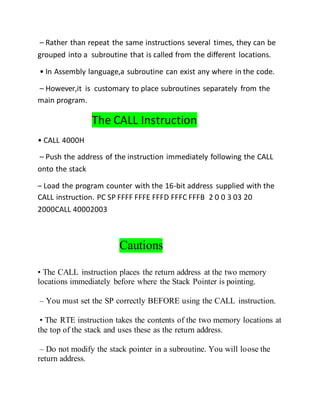 – Rather than repeat the same instructions several times, they can be
grouped into a subroutine that is called from the different locations.
• In Assembly language,a subroutine can exist any where in the code.
– However,it is customary to place subroutines separately from the
main program.
The CALL Instruction
• CALL 4000H
– Push the address of the instruction immediately following the CALL
onto the stack
– Load the program counter with the 16-bit address supplied with the
CALL instruction. PC SP FFFF FFFE FFFD FFFC FFFB 2 0 0 3 03 20
2000CALL 40002003
Cautions
• The CALL instruction places the return address at the two memory
locations immediately before where the Stack Pointer is pointing.
– You must set the SP correctly BEFORE using the CALL instruction.
• The RTE instruction takes the contents of the two memory locations at
the top of the stack and uses these as the return address.
– Do not modify the stack pointer in a subroutine. You will loose the
return address.
 