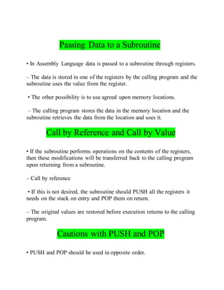 Passing Data to a Subroutine
• In Assembly Language data is passed to a subroutine through registers.
– The data is stored in one of the registers by the calling program and the
subroutine uses the value from the register.
• The other possibility is to use agreed upon memory locations.
– The calling program stores the data in the memory location and the
subroutine retrieves the data from the location and uses it.
Call by Reference and Call by Value
• If the subroutine performs operations on the contents of the registers,
then these modifications will be transferred back to the calling program
upon returning from a subroutine.
– Call by reference
• If this is not desired, the subroutine should PUSH all the registers it
needs on the stack on entry and POP them on return.
– The original values are restored before execution returns to the calling
program.
Cautions with PUSH and POP
• PUSH and POP should be used in opposite order.
 