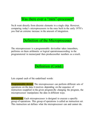 Was there ever a “mini”-processor?
No.It went directly from discrete elements to a single chip. However,
comparing today’s microprocessors to the ones built in the early 1970’s
you find an extreme increase in the amount of integration.
Definition of the Microprocessor
The microprocessor is a programmable devicethat takes innumbers,
performs on them arithmetic or logical operationsaccording to the
programstored in memoryand then producesother numbers as a result.
Definition (Contd.)
Lets expand each of the underlined words:
Programmable device: The microprocessor can perform different sets of
operations on the data it receives depending on the sequence of
instruction ssupplied in the given program.By changing the program, the
microprocessor manipulates the data in different ways.
Instructions: Each microprocessor is designed to execute a specific
group of operations. This group of operations is called an instruction set.
This instruction set defines what the microprocessor can and cannot do.
 