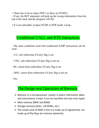 • There has to be as many POP’s as there are PUSH’s.
– If not, the RET statement will pick up the wrong information from the
top of the stack and the program will fail.
• It is not advisable to place PUSH or POP inside a loop.
Conditional CALL and RTE Instructions
– The same conditions used with conditional JUMP instructions can be
used.
– CC, call subroutine if Carry flag is set.
– CNC, call subroutine if Carry flag is not set
– RC, return from subroutine if Carry flag is set
– RNC, return from subroutine if Carry flag is not set
– Etc.
The Design and Operation of Memory
 Memory in a microprocessor system is where information (data
and instructions) is kept. It can be classified into two main types:
 Main memory (RAM and ROM)
 Storage memory (Disks , CD ROMs, etc.)
 The simple view of RAM is that it is made up of registersthat are
made up of flip-flops (or memory elements).
 