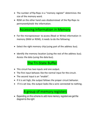  The number of flip-flops in a “memory register” determines the
size of the memory word.
 ROM on the other hand uses diodesinstead of the flip-flops to
permanentlyhold the information.
Accessing Information in Memory
 For the microprocessor to access (Read or Write) information in
memory (RAM or ROM), it needs to do the following:
 Select the right memory chip (using part of the address bus).
 Identify the memory location (using the rest of the address bus).
Access the data (using the data bus).
The Tri-State Buffer
 This circuit has two inputs and one output.
 The first input behaves like the normal input for the circuit.
 The second input is an “enable”.
 If it is set high, the output follows the proper circuit behavior.
 If it is set low, the output looks like a wire connected to nothing.
A group of memory registers
 Expanding on this scheme to add more memory registers we get the
diagram to the right
 