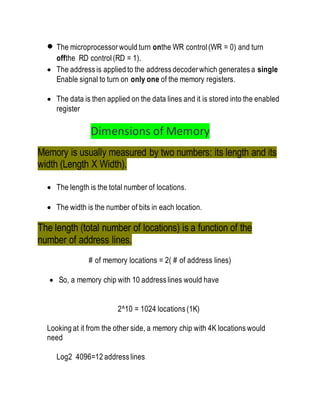  The microprocessor would turn onthe WR control (WR = 0) and turn
offthe RD control(RD = 1).
 The address is applied to the address decoder which generates a single
Enable signal to turn on only one of the memory registers.
 The data is then applied on the data lines and it is stored into the enabled
register
Dimensions of Memory
Memory is usually measured by two numbers: its length and its
width (Length X Width).
 The length is the total number of locations.
 The width is the number of bits in each location.
The length (total number of locations) is a function of the
number of address lines.
# of memory locations = 2( # of address lines)
 So, a memory chip with 10 address lines would have
2^10 = 1024 locations (1K)
Looking at it from the other side, a memory chip with 4K locations would
need
Log2 4096=12 address lines
 