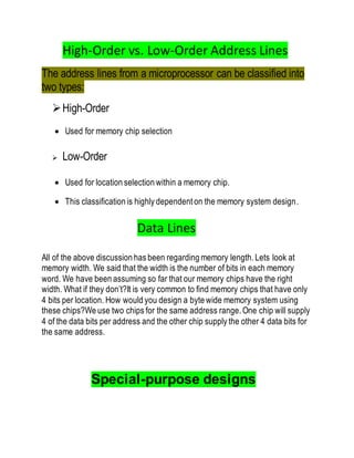 High-Order vs. Low-Order Address Lines
The address lines from a microprocessor can be classified into
two types:
High-Order
 Used for memory chip selection
 Low-Order
 Used for location selection within a memory chip.
 This classification is highly dependent on the memory system design.
Data Lines
All of the above discussion has been regarding memory length. Lets look at
memory width. We said that the width is the number of bits in each memory
word. We have been assuming so far that our memory chips have the right
width. What if they don’t?It is very common to find memory chips that have only
4 bits per location. How would you design a byte wide memory system using
these chips?We use two chips for the same address range. One chip will supply
4 of the data bits per address and the other chip supply the other 4 data bits for
the same address.
Special-purpose designs
 