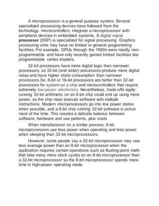 A microprocessor is a general purpose system. Several
specialized processing devices have followed from the
technology. microcontrollers integrate a microprocessor with
peripheral devices in embedded systems. A digital signal
processor (DSP) is specialized for signal processing. Graphics
processing units may have no limited or general programming
facilities. For example, GPUs through the 1990s were mostly non-
programmable and have only recently gained limited facilities like
programmable vertex shaders.
32-bit processors have more digital logic than narrower
processors, so 32-bit (and wider) processors produce more digital
noise and have higher static consumption than narrower
processors.So, 8-bit or 16-bit processors are better than 32-bit
processors for system on a chip and microcontrollers that require
extremely low-power electronics. Nevertheless, trade-offs apply:
running 32-bit arithmetic on an 8-bit chip could end up using more
power, as the chip must execute software with multiple
instructions. Modern microprocessors go into low power states
when possible, and a 8-bit chip running 32-bit software is active
most of the time. This creates a delicate balance between
software, hardware and use patterns, plus costs.
When manufactured on a similar process, 8-bit
microprocessors use less power when operating and less power
when sleeping than 32-bit microprocessors.
However, some people say a 32-bit microprocessor may use
less average power than an 8-bit microprocessor when the
application requires certain operations such as floating-point math
that take many more clock cycles on an 8-bit microprocessor than
a 32-bit microprocessor so the 8-bit microprocessor spends more
time in high-power operating mode.
 