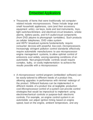 Embedded Applications
 Thousands of items that were traditionally not computer-
related include microprocessors. These include large and
small household appliances, cars (and their accessory
equipment units), car keys, tools and test instruments, toys,
light switches/dimmers and electrical circuit breakers, smoke
alarms, battery packs, and hi-fi audio/visual components
(from DVD players to phonograph turntables). Such products
as cellular telephones, DVD video system
and HDTV broadcast systems fundamentally require
consumer devices with powerful, low-cost, microprocessors.
Increasingly stringent pollution control standards effectively
require automobile manufacturers to use microprocessor
engine management systems, to allow optimal control of
emissions over widely varying operating conditions of an
automobile. Non-programmable controls would require
complex, bulky, or costly implementation to achieve the
results possible with a microprocessor.
 A microprocessor control program (embedded software) can
be easily tailored to different needs of a product line,
allowing upgrades in performance with minimal redesign of
the product. Different features can be implemented in
different models of a product line at negligible production
cost.Microprocessor control of a system can provide control
strategies that would be impractical to implement using
electromechanical controls or purpose-built electronic
controls. For example, an engine control system in an
automobile can adjust ignition timing based on engine
speed, load on the engine, ambient temperature, and any
 