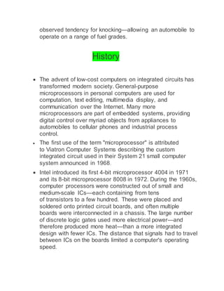 observed tendency for knocking—allowing an automobile to
operate on a range of fuel grades.
History
 The advent of low-cost computers on integrated circuits has
transformed modern society. General-purpose
microprocessors in personal computers are used for
computation, text editing, multimedia display, and
communication over the Internet. Many more
microprocessors are part of embedded systems, providing
digital control over myriad objects from appliances to
automobiles to cellular phones and industrial process
control.
 The first use of the term "microprocessor" is attributed
to Viatron Computer Systems describing the custom
integrated circuit used in their System 21 small computer
system announced in 1968.
 Intel introduced its first 4-bit microprocessor 4004 in 1971
and its 8-bit microprocessor 8008 in 1972. During the 1960s,
computer processors were constructed out of small and
medium-scale ICs—each containing from tens
of transistors to a few hundred. These were placed and
soldered onto printed circuit boards, and often multiple
boards were interconnected in a chassis. The large number
of discrete logic gates used more electrical power—and
therefore produced more heat—than a more integrated
design with fewer ICs. The distance that signals had to travel
between ICs on the boards limited a computer's operating
speed.
 