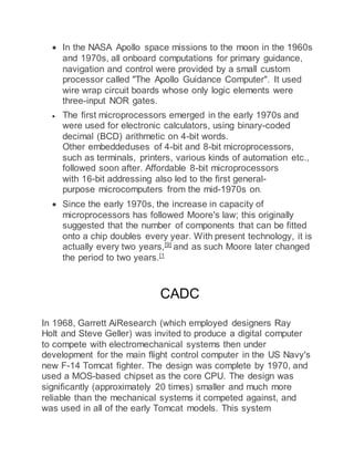  In the NASA Apollo space missions to the moon in the 1960s
and 1970s, all onboard computations for primary guidance,
navigation and control were provided by a small custom
processor called "The Apollo Guidance Computer". It used
wire wrap circuit boards whose only logic elements were
three-input NOR gates.
 The first microprocessors emerged in the early 1970s and
were used for electronic calculators, using binary-coded
decimal (BCD) arithmetic on 4-bit words.
Other embeddeduses of 4-bit and 8-bit microprocessors,
such as terminals, printers, various kinds of automation etc.,
followed soon after. Affordable 8-bit microprocessors
with 16-bit addressing also led to the first general-
purpose microcomputers from the mid-1970s on.
 Since the early 1970s, the increase in capacity of
microprocessors has followed Moore's law; this originally
suggested that the number of components that can be fitted
onto a chip doubles every year. With present technology, it is
actually every two years,[9]
and as such Moore later changed
the period to two years.[1
CADC
In 1968, Garrett AiResearch (which employed designers Ray
Holt and Steve Geller) was invited to produce a digital computer
to compete with electromechanical systems then under
development for the main flight control computer in the US Navy's
new F-14 Tomcat fighter. The design was complete by 1970, and
used a MOS-based chipset as the core CPU. The design was
significantly (approximately 20 times) smaller and much more
reliable than the mechanical systems it competed against, and
was used in all of the early Tomcat models. This system
 