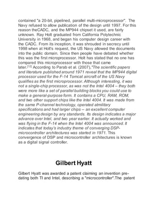 contained "a 20-bit, pipelined, parallel multi-microprocessor". The
Navy refused to allow publication of the design until 1997. For this
reason theCADC, and the MP944 chipset it used, are fairly
unknown. Ray Holt graduated from California Polytechnic
University in 1968, and began his computer design career with
the CADC. From its inception, it was shrouded in secrecy until
1998 when at Holt's request, the US Navy allowed the documents
into the public domain. Since then people have debated whether
this was the first microprocessor. Holt has stated that no one has
compared this microprocessor with those that came
later.[12]
According to Parab et al. (2007),"The scientific papers
and literature published around 1971 reveal that the MP944 digital
processor used for the F-14 Tomcat aircraft of the US Navy
qualifies as the first microprocessor. Although interesting, it was
not a single-chip processor, as was not the Intel 4004 – they both
were more like a set of parallel building blocks you could use to
make a general-purpose form. It contains a CPU, RAM, ROM,
and two other support chips like the Intel 4004. It was made from
the same P-channel technology, operated atmilitary
specifications and had larger chips -- an excellent computer
engineering design by any standards. Its design indicates a major
advance over Intel, and two year earlier. It actually worked and
was flying in the F-14 when the Intel 4004 was announced. It
indicates that today’s industry theme of converging DSP-
microcontroller architectures was started in 1971. This
convergence of DSP and microcontroller architectures is known
as a digital signal controller.
Gilbert Hyatt
Gilbert Hyatt was awarded a patent claiming an invention pre-
dating both TI and Intel, describing a "microcontroller".The patent
 