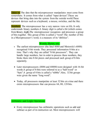 Takes in: The data that the microprocessor manipulates must come from
somewhere. It comes from what is called “input devices”.These are
devices that bring data into the system from the outside world.These
represent devices such as a keyboard, a mouse, switches, and the like.
Numbers: The microprocessor has a very narrow view on life. It only
understands binary numbers.A binary digit is called a bit (which comes
from binary digit).The microprocessor recognizes and processes a group
of bits together. This group of bits is called a “word”.The number of bits
in a Microprocessor’s word, is a measure of its “abilities”.
Words, Bytes, etc.
 The earliest microprocessor (the Intel 8088 and Motorola’s 6800)
recognized 8-bit words. They processed information 8-bits at a
time. That’s why they are called “8-bit processors”. They can
handle large numbers, but in order to process these numbers, they
broke them into 8-bit pieces and processed each group of 8-bits
separately.
 Later microprocessors (8086 and 68000) were designed with 16-bit
words.A group of 8-bits were referred to as a “half-word” or
“byte”.A group of 4 bits is called a “nibble”.Also, 32 bit groups
were given the name “long word”.
 Today, all processors manipulate at least 32 bits at a time and there
exists microprocessors that can process 64, 80, 128 bits.
Arithmetic and Logic Operations:
 Every microprocessor has arithmetic operations such as add and
subtract as part of its instruction set. Most microprocessors will
 