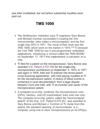 was later invalidated, but not before substantial royalties were
paid out.
TMS 1000
 The Smithsonian Institution says TI engineers Gary Boone
and Michael Cochran succeeded in creating the first
microcontroller (also called a microcomputer) and the first
single-chip CPU in 1971. The result of their work was the
TMS 1000, which went on the market in 1974.[18]
TI stressed
the 4-bit TMS 1000 for use in pre-programmed embedded
applications, introducing a version called the TMS1802NC
on September 17, 1971 that implemented a calculator on a
chip.
 TI filed for a patent on the microprocessor. Gary Boone was
awarded U.S. Patent 3,757,306 for the single-chip
microprocessor architecture on September 4, 1973. In 1971
and again in 1976, Intel and TI entered into broad patent
cross-licensing agreements, with Intel paying royalties to TI
for the microprocessor patent. A history of these events is
contained in court documentation from a legal dispute
between Cyrix and Intel, with TI as inventor and owner of the
microprocessor patent.
 A computer-on-a-chip combines the microprocessor core
(CPU), memory, and I/O (input/output) lines onto one chip.
The computer-on-a-chip patent, called the "microcomputer
patent" at the time, U.S. Patent 4,074,351, was awarded to
Gary Boone and Michael J. Cochran of TI. Aside from this
patent, the standard meaning of microcomputer is a
computer using one or more microprocessors as its CPU(s),
 