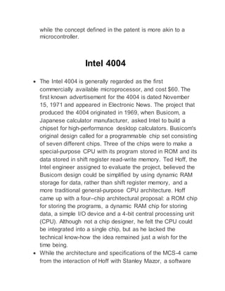while the concept defined in the patent is more akin to a
microcontroller.
Intel 4004
 The Intel 4004 is generally regarded as the first
commercially available microprocessor, and cost $60. The
first known advertisement for the 4004 is dated November
15, 1971 and appeared in Electronic News. The project that
produced the 4004 originated in 1969, when Busicom, a
Japanese calculator manufacturer, asked Intel to build a
chipset for high-performance desktop calculators. Busicom's
original design called for a programmable chip set consisting
of seven different chips. Three of the chips were to make a
special-purpose CPU with its program stored in ROM and its
data stored in shift register read-write memory. Ted Hoff, the
Intel engineer assigned to evaluate the project, believed the
Busicom design could be simplified by using dynamic RAM
storage for data, rather than shift register memory, and a
more traditional general-purpose CPU architecture. Hoff
came up with a four–chip architectural proposal: a ROM chip
for storing the programs, a dynamic RAM chip for storing
data, a simple I/O device and a 4-bit central processing unit
(CPU). Although not a chip designer, he felt the CPU could
be integrated into a single chip, but as he lacked the
technical know-how the idea remained just a wish for the
time being.
 While the architecture and specifications of the MCS-4 came
from the interaction of Hoff with Stanley Mazor, a software
 