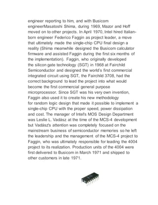 engineer reporting to him, and with Busicom
engineerMasatoshi Shima, during 1969, Mazor and Hoff
moved on to other projects. In April 1970, Intel hired Italian-
born engineer Federico Faggin as project leader, a move
that ultimately made the single-chip CPU final design a
reality (Shima meanwhile designed the Busicom calculator
firmware and assisted Faggin during the first six months of
the implementation). Faggin, who originally developed
the silicon gate technology (SGT) in 1968 at Fairchild
Semiconductor and designed the world’s first commercial
integrated circuit using SGT, the Fairchild 3708, had the
correct background to lead the project into what would
become the first commercial general purpose
microprocessor. Since SGT was his very own invention,
Faggin also used it to create his new methodology
for random logic design that made it possible to implement a
single-chip CPU with the proper speed, power dissipation
and cost. The manager of Intel's MOS Design Department
was Leslie L. Vadász at the time of the MCS-4 development
but Vadász's attention was completely focused on the
mainstream business of semiconductor memories so he left
the leadership and the management of the MCS-4 project to
Faggin, who was ultimately responsible for leading the 4004
project to its realization. Production units of the 4004 were
first delivered to Busicom in March 1971 and shipped to
other customers in late 1971.
 