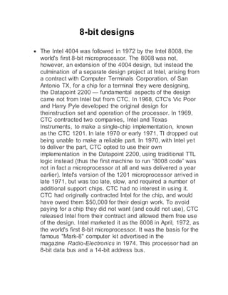 8-bit designs
 The Intel 4004 was followed in 1972 by the Intel 8008, the
world's first 8-bit microprocessor. The 8008 was not,
however, an extension of the 4004 design, but instead the
culmination of a separate design project at Intel, arising from
a contract with Computer Terminals Corporation, of San
Antonio TX, for a chip for a terminal they were designing,
the Datapoint 2200 — fundamental aspects of the design
came not from Intel but from CTC. In 1968, CTC's Vic Poor
and Harry Pyle developed the original design for
theinstruction set and operation of the processor. In 1969,
CTC contracted two companies, Intel and Texas
Instruments, to make a single-chip implementation, known
as the CTC 1201. In late 1970 or early 1971, TI dropped out
being unable to make a reliable part. In 1970, with Intel yet
to deliver the part, CTC opted to use their own
implementation in the Datapoint 2200, using traditional TTL
logic instead (thus the first machine to run “8008 code” was
not in fact a microprocessor at all and was delivered a year
earlier). Intel's version of the 1201 microprocessor arrived in
late 1971, but was too late, slow, and required a number of
additional support chips. CTC had no interest in using it.
CTC had originally contracted Intel for the chip, and would
have owed them $50,000 for their design work. To avoid
paying for a chip they did not want (and could not use), CTC
released Intel from their contract and allowed them free use
of the design. Intel marketed it as the 8008 in April, 1972, as
the world's first 8-bit microprocessor. It was the basis for the
famous "Mark-8" computer kit advertised in the
magazine Radio-Electronics in 1974. This processor had an
8-bit data bus and a 14-bit address bus.
 