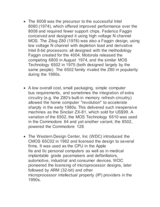  The 8008 was the precursor to the successful Intel
8080 (1974), which offered improved performance over the
8008 and required fewer support chips. Federico Faggin
conceived and designed it using high voltage N channel
MOS. The Zilog Z80 (1976) was also a Faggin design, using
low voltage N channel with depletion load and derivative
Intel 8-bit processors: all designed with the methodology
Faggin created for the 4004. Motorola released the
competing 6800 in August 1974, and the similar MOS
Technology 6502 in 1975 (both designed largely by the
same people). The 6502 family rivaled the Z80 in popularity
during the 1980s.
 A low overall cost, small packaging, simple computer
bus requirements, and sometimes the integration of extra
circuitry (e.g. the Z80's built-in memory refresh circuitry)
allowed the home computer "revolution" to accelerate
sharply in the early 1980s. This delivered such inexpensive
machines as the Sinclair ZX-81, which sold for US$99. A
variation of the 6502, the MOS Technology 6510 was used
in the Commodore 64 and yet another variant, the 8502,
powered the Commodore 128.
 The Western Design Center, Inc (WDC) introduced the
CMOS 65C02 in 1982 and licensed the design to several
firms. It was used as the CPU in the Apple
IIe and IIc personal computers as well as in medical
implantable grade pacemakers and defibrillators,
automotive, industrial and consumer devices. WDC
pioneered the licensing of microprocessor designs, later
followed by ARM (32-bit) and other
microprocessor intellectual property (IP) providers in the
1990s.
 