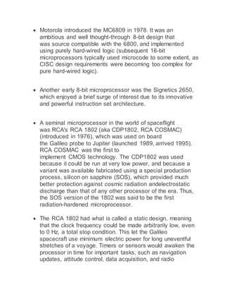 Motorola introduced the MC6809 in 1978. It was an
ambitious and well thought-through 8-bit design that
was source compatible with the 6800, and implemented
using purely hard-wired logic (subsequent 16-bit
microprocessors typically used microcode to some extent, as
CISC design requirements were becoming too complex for
pure hard-wired logic).
 Another early 8-bit microprocessor was the Signetics 2650,
which enjoyed a brief surge of interest due to its innovative
and powerful instruction set architecture.
 A seminal microprocessor in the world of spaceflight
was RCA's RCA 1802 (aka CDP1802, RCA COSMAC)
(introduced in 1976), which was used on board
the Galileo probe to Jupiter (launched 1989, arrived 1995).
RCA COSMAC was the first to
implement CMOS technology. The CDP1802 was used
because it could be run at very low power, and because a
variant was available fabricated using a special production
process, silicon on sapphire (SOS), which provided much
better protection against cosmic radiation andelectrostatic
discharge than that of any other processor of the era. Thus,
the SOS version of the 1802 was said to be the first
radiation-hardened microprocessor.
 The RCA 1802 had what is called a static design, meaning
that the clock frequency could be made arbitrarily low, even
to 0 Hz, a total stop condition. This let the Galileo
spacecraft use minimum electric power for long uneventful
stretches of a voyage. Timers or sensors would awaken the
processor in time for important tasks, such as navigation
updates, attitude control, data acquisition, and radio
 