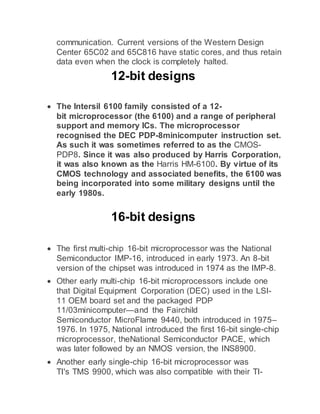 communication. Current versions of the Western Design
Center 65C02 and 65C816 have static cores, and thus retain
data even when the clock is completely halted.
12-bit designs
 The Intersil 6100 family consisted of a 12-
bit microprocessor (the 6100) and a range of peripheral
support and memory ICs. The microprocessor
recognised the DEC PDP-8minicomputer instruction set.
As such it was sometimes referred to as the CMOS-
PDP8. Since it was also produced by Harris Corporation,
it was also known as the Harris HM-6100. By virtue of its
CMOS technology and associated benefits, the 6100 was
being incorporated into some military designs until the
early 1980s.
16-bit designs
 The first multi-chip 16-bit microprocessor was the National
Semiconductor IMP-16, introduced in early 1973. An 8-bit
version of the chipset was introduced in 1974 as the IMP-8.
 Other early multi-chip 16-bit microprocessors include one
that Digital Equipment Corporation (DEC) used in the LSI-
11 OEM board set and the packaged PDP
11/03minicomputer—and the Fairchild
Semiconductor MicroFlame 9440, both introduced in 1975–
1976. In 1975, National introduced the first 16-bit single-chip
microprocessor, theNational Semiconductor PACE, which
was later followed by an NMOS version, the INS8900.
 Another early single-chip 16-bit microprocessor was
TI's TMS 9900, which was also compatible with their TI-
 
