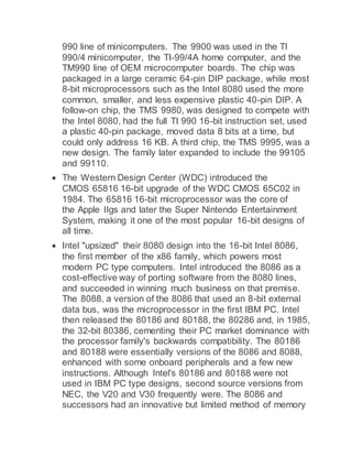 990 line of minicomputers. The 9900 was used in the TI
990/4 minicomputer, the TI-99/4A home computer, and the
TM990 line of OEM microcomputer boards. The chip was
packaged in a large ceramic 64-pin DIP package, while most
8-bit microprocessors such as the Intel 8080 used the more
common, smaller, and less expensive plastic 40-pin DIP. A
follow-on chip, the TMS 9980, was designed to compete with
the Intel 8080, had the full TI 990 16-bit instruction set, used
a plastic 40-pin package, moved data 8 bits at a time, but
could only address 16 KB. A third chip, the TMS 9995, was a
new design. The family later expanded to include the 99105
and 99110.
 The Western Design Center (WDC) introduced the
CMOS 65816 16-bit upgrade of the WDC CMOS 65C02 in
1984. The 65816 16-bit microprocessor was the core of
the Apple IIgs and later the Super Nintendo Entertainment
System, making it one of the most popular 16-bit designs of
all time.
 Intel "upsized" their 8080 design into the 16-bit Intel 8086,
the first member of the x86 family, which powers most
modern PC type computers. Intel introduced the 8086 as a
cost-effective way of porting software from the 8080 lines,
and succeeded in winning much business on that premise.
The 8088, a version of the 8086 that used an 8-bit external
data bus, was the microprocessor in the first IBM PC. Intel
then released the 80186 and 80188, the 80286 and, in 1985,
the 32-bit 80386, cementing their PC market dominance with
the processor family's backwards compatibility. The 80186
and 80188 were essentially versions of the 8086 and 8088,
enhanced with some onboard peripherals and a few new
instructions. Although Intel's 80186 and 80188 were not
used in IBM PC type designs, second source versions from
NEC, the V20 and V30 frequently were. The 8086 and
successors had an innovative but limited method of memory
 