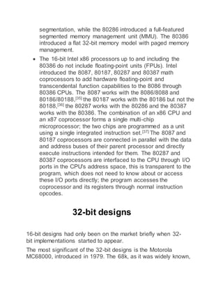 segmentation, while the 80286 introduced a full-featured
segmented memory management unit (MMU). The 80386
introduced a flat 32-bit memory model with paged memory
management.
 The 16-bit Intel x86 processors up to and including the
80386 do not include floating-point units (FPUs). Intel
introduced the 8087, 80187, 80287 and 80387 math
coprocessors to add hardware floating-point and
transcendental function capabilities to the 8086 through
80386 CPUs. The 8087 works with the 8086/8088 and
80186/80188,[35]
the 80187 works with the 80186 but not the
80188,[36]
the 80287 works with the 80286 and the 80387
works with the 80386. The combination of an x86 CPU and
an x87 coprocessor forms a single multi-chip
microprocessor; the two chips are programmed as a unit
using a single integrated instruction set.[37] The 8087 and
80187 coprocessors are connected in parallel with the data
and address buses of their parent processor and directly
execute instructions intended for them. The 80287 and
80387 coprocessors are interfaced to the CPU through I/O
ports in the CPU's address space, this is transparent to the
program, which does not need to know about or access
these I/O ports directly; the program accesses the
coprocessor and its registers through normal instruction
opcodes.
32-bit designs
16-bit designs had only been on the market briefly when 32-
bit implementations started to appear.
The most significant of the 32-bit designs is the Motorola
MC68000, introduced in 1979. The 68k, as it was widely known,
 