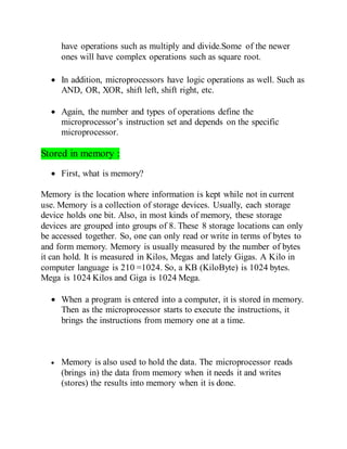 have operations such as multiply and divide.Some of the newer
ones will have complex operations such as square root.
 In addition, microprocessors have logic operations as well. Such as
AND, OR, XOR, shift left, shift right, etc.
 Again, the number and types of operations define the
microprocessor’s instruction set and depends on the specific
microprocessor.
Stored in memory :
 First, what is memory?
Memory is the location where information is kept while not in current
use. Memory is a collection of storage devices. Usually, each storage
device holds one bit. Also, in most kinds of memory, these storage
devices are grouped into groups of 8. These 8 storage locations can only
be accessed together. So, one can only read or write in terms of bytes to
and form memory. Memory is usually measured by the number of bytes
it can hold. It is measured in Kilos, Megas and lately Gigas. A Kilo in
computer language is 210 =1024. So, a KB (KiloByte) is 1024 bytes.
Mega is 1024 Kilos and Giga is 1024 Mega.
 When a program is entered into a computer, it is stored in memory.
Then as the microprocessor starts to execute the instructions, it
brings the instructions from memory one at a time.
 Memory is also used to hold the data. The microprocessor reads
(brings in) the data from memory when it needs it and writes
(stores) the results into memory when it is done.
 