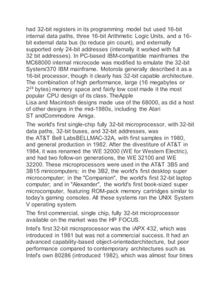 had 32-bit registers in its programming model but used 16-bit
internal data paths, three 16-bit Arithmetic Logic Units, and a 16-
bit external data bus (to reduce pin count), and externally
supported only 24-bit addresses (internally it worked with full
32 bit addresses). In PC-based IBM-compatible mainframes the
MC68000 internal microcode was modified to emulate the 32-bit
System/370 IBM mainframe. Motorola generally described it as a
16-bit processor, though it clearly has 32-bit capable architecture.
The combination of high performance, large (16 megabytes or
224
bytes) memory space and fairly low cost made it the most
popular CPU design of its class. TheApple
Lisa and Macintosh designs made use of the 68000, as did a host
of other designs in the mid-1980s, including the Atari
ST andCommodore Amiga.
The world's first single-chip fully 32-bit microprocessor, with 32-bit
data paths, 32-bit buses, and 32-bit addresses, was
the AT&T Bell LabsBELLMAC-32A, with first samples in 1980,
and general production in 1982. After the divestiture of AT&T in
1984, it was renamed the WE 32000 (WE for Western Electric),
and had two follow-on generations, the WE 32100 and WE
32200. These microprocessors were used in the AT&T 3B5 and
3B15 minicomputers; in the 3B2, the world's first desktop super
microcomputer; in the "Companion", the world's first 32-bit laptop
computer; and in "Alexander", the world's first book-sized super
microcomputer, featuring ROM-pack memory cartridges similar to
today's gaming consoles. All these systems ran the UNIX System
V operating system.
The first commercial, single chip, fully 32-bit microprocessor
available on the market was the HP FOCUS.
Intel's first 32-bit microprocessor was the iAPX 432, which was
introduced in 1981 but was not a commercial success. It had an
advanced capability-based object-orientedarchitecture, but poor
performance compared to contemporary architectures such as
Intel's own 80286 (introduced 1982), which was almost four times
 