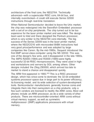 architecture of the final core, the NS32764. Technically
advanced—with a superscalar RISC core, 64-bit bus, and
internally overclocked—it could still execute Series 32000
instructions through real-time translation.
When National Semiconductor decided to leave the Unix market,
the chip was redesigned into the Swordfish Embedded processor
with a set of on chip peripherals. The chip turned out to be too
expensive for the laser printer market and was killed. The design
team went to Intel and there designed the Pentium processor,
which is very similar to the NS32764 core internally. The big
success of the Series 32000 was in the laser printer market,
where the NS32CG16 with microcoded BitBlt instructions had
very good price/performance and was adopted by large
companies like Canon. By the mid-1980s, Sequent introduced the
first SMP server-class computer using the NS 32032. This was
one of the design's few wins, and it disappeared in the late 1980s.
The MIPS R2000 (1984) and R3000 (1989) were highly
successful 32-bit RISC microprocessors. They were used in high-
end workstations and servers by SGI, among others. Other
designs included the Zilog Z80000, which arrived too late to
market to stand a chance and disappeared quickly.
The ARM first appeared in 1985.[42]
This is a RISC processor
design, which has since come to dominate the 32-bit embedded
systems processor space due in large part to its power efficiency,
its licensing model, and its wide selection of system development
tools. Semiconductor manufacturers generally license cores and
integrate them into their ownsystem on a chip products; only a
few such vendors are licensed to modify the ARM cores. Most cell
phones include an ARM processor, as do a wide variety of other
products. There are microcontroller-oriented ARM cores without
virtual memory support, as well as symmetric
multiprocessor (SMP) applications processors with virtual
memory.
 