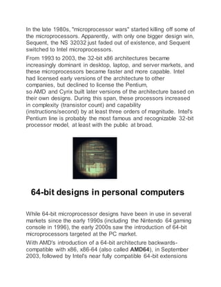 In the late 1980s, "microprocessor wars" started killing off some of
the microprocessors. Apparently, with only one bigger design win,
Sequent, the NS 32032 just faded out of existence, and Sequent
switched to Intel microprocessors.
From 1993 to 2003, the 32-bit x86 architectures became
increasingly dominant in desktop, laptop, and server markets, and
these microprocessors became faster and more capable. Intel
had licensed early versions of the architecture to other
companies, but declined to license the Pentium,
so AMD and Cyrix built later versions of the architecture based on
their own designs. During this span, these processors increased
in complexity (transistor count) and capability
(instructions/second) by at least three orders of magnitude. Intel's
Pentium line is probably the most famous and recognizable 32-bit
processor model, at least with the public at broad.
64-bit designs in personal computers
While 64-bit microprocessor designs have been in use in several
markets since the early 1990s (including the Nintendo 64 gaming
console in 1996), the early 2000s saw the introduction of 64-bit
microprocessors targeted at the PC market.
With AMD's introduction of a 64-bit architecture backwards-
compatible with x86, x86-64 (also called AMD64), in September
2003, followed by Intel's near fully compatible 64-bit extensions
 