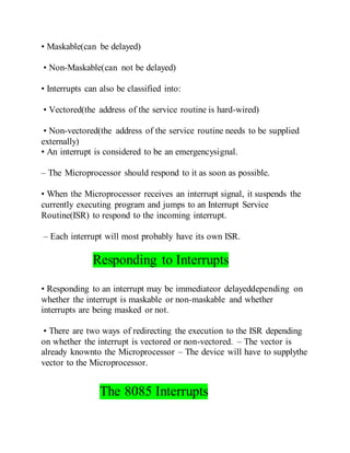 • Maskable(can be delayed)
• Non-Maskable(can not be delayed)
• Interrupts can also be classified into:
• Vectored(the address of the service routine is hard-wired)
• Non-vectored(the address of the service routine needs to be supplied
externally)
• An interrupt is considered to be an emergencysignal.
– The Microprocessor should respond to it as soon as possible.
• When the Microprocessor receives an interrupt signal, it suspends the
currently executing program and jumps to an Interrupt Service
Routine(ISR) to respond to the incoming interrupt.
– Each interrupt will most probably have its own ISR.
Responding to Interrupts
• Responding to an interrupt may be immediateor delayeddepending on
whether the interrupt is maskable or non-maskable and whether
interrupts are being masked or not.
• There are two ways of redirecting the execution to the ISR depending
on whether the interrupt is vectored or non-vectored. – The vector is
already knownto the Microprocessor – The device will have to supplythe
vector to the Microprocessor.
The 8085 Interrupts
 