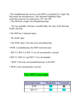 • The maskableinterrupt process in the 8085 is controlled by a single flip
flop inside the microprocessor. This Interrupt Enableflip flopis
controlled using the two instructions “EI” and “DI”.
• The 8085 has a single Non-Maskableinterrupt.
– The non-maskable interrupt is notaffectedby the value of the Interrupt
Enable flip flop.
• The 8085 has 5 interrupt inputs.
– The INTR input.
• The INTR input is the only non-vectoredinterrupt.
• INTR is maskableusing the EI/DI instruction pair.
– RST 5.5, RST 6.5, RST 7.5 are all automatically vectored.
• RST 5.5, RST 6.5, and RST 7.5 are all maskable.
– TRAP is the only non-maskableinterrupt in the 8085
• TRAP is also automatically vectored
The 8085 Interrupts
Interrupt name Maskable Vectored
INTR Yes No
RST 5.5 Yes Yes
 