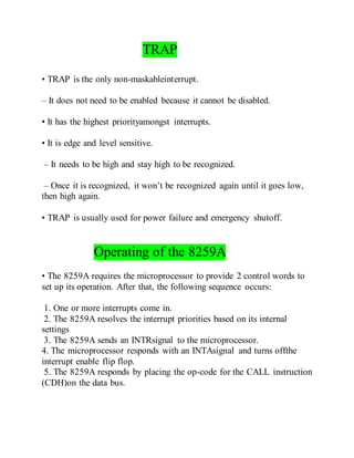 TRAP
• TRAP is the only non-maskableinterrupt.
– It does not need to be enabled because it cannot be disabled.
• It has the highest priorityamongst interrupts.
• It is edge and level sensitive.
– It needs to be high and stay high to be recognized.
– Once it is recognized, it won’t be recognized again until it goes low,
then high again.
• TRAP is usually used for power failure and emergency shutoff.
Operating of the 8259A
• The 8259A requires the microprocessor to provide 2 control words to
set up its operation. After that, the following sequence occurs:
1. One or more interrupts come in.
2. The 8259A resolves the interrupt priorities based on its internal
settings
3. The 8259A sends an INTRsignal to the microprocessor.
4. The microprocessor responds with an INTAsignal and turns offthe
interrupt enable flip flop.
5. The 8259A responds by placing the op-code for the CALL instruction
(CDH)on the data bus.
 