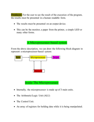 Produces: For the user to see the result of the execution of the program,
the results must be presented in a human readable form.
 The results must be presented on an output device.
 This can be the monitor, a paper from the printer, a simple LED or
many other forms.
A Microprocessor-based system
From the above description, we can draw the following block diagram to
represent a microprocessor-based system:
Input Microprocessor
Memory
Inside The Microprocessor
 Internally, the microprocessor is made up of 3 main units.
 The Arithmetic/Logic Unit (ALU)
 The Control Unit.
 An array of registers for holding data while it is being manipulated.
Output
 