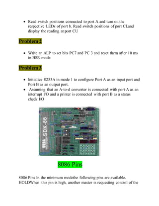  Read switch positions connected to port A and turn on the
respective LEDs of port b. Read switch positions of port CLand
display the reading at port CU
Problem2
 Write an ALP to set bits PC7 and PC 3 and reset them after 10 ms
in BSR mode.
Problem3
 Initialize 8255A in mode 1 to configure Port A as an input port and
Port B as an output port.
 Assuming that an A-to-d converter is connected with port A as an
interrupt I/O and a printer is connected with port B as a status
check I/O
8086 Pins
8086 Pins In the minimum modethe following pins are available.
HOLDWhen this pin is high, another master is requesting control of the
 